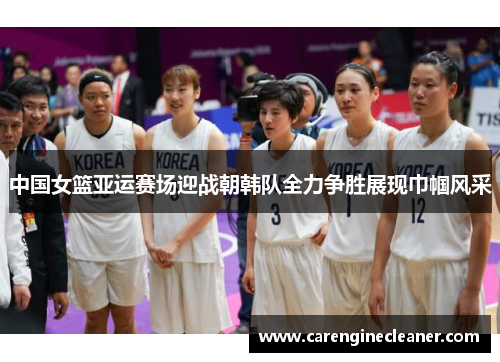 中国女篮亚运赛场迎战朝韩队全力争胜展现巾帼风采